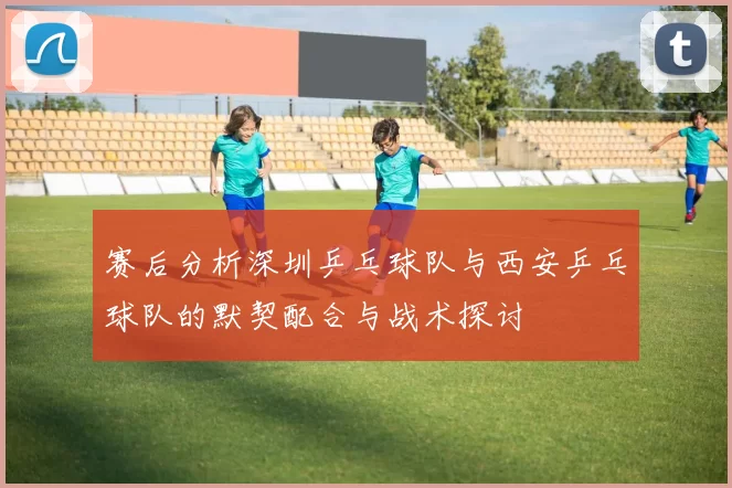 赛后分析深圳乒乓球队与西安乒乓球队的默契配合与战术探讨