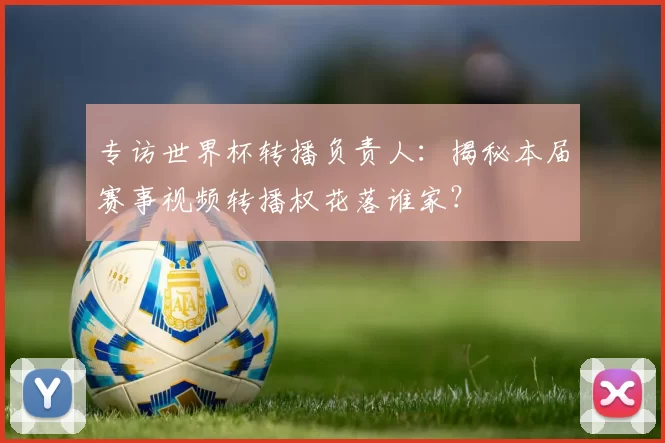 专访世界杯转播负责人:揭秘本届赛事视频转播权花落谁家?