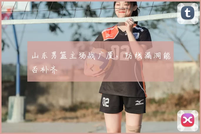山东男篮主场战广厦,防线漏洞能否补齐