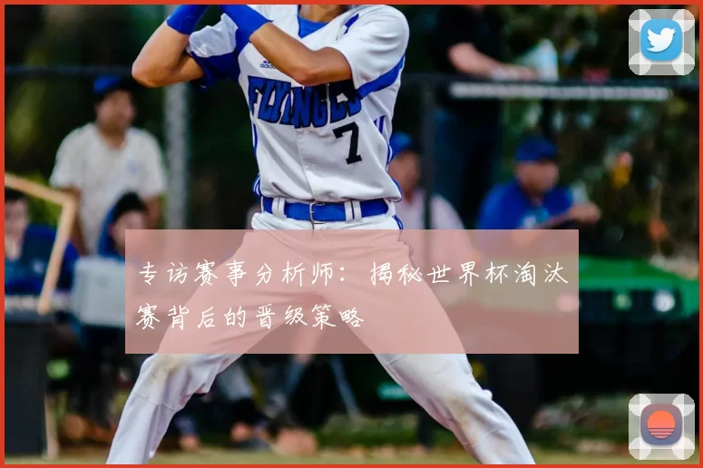 专访赛事分析师:揭秘世界杯淘汰赛背后的晋级策略