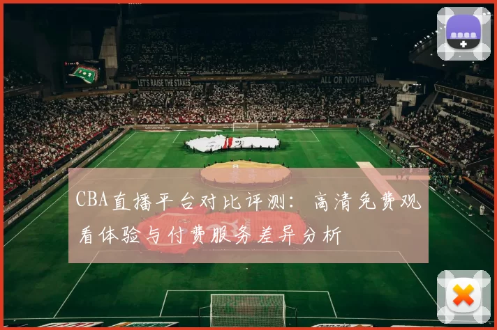 CBA直播平台对比评测：高清免费观看体验与付费服务差异分析