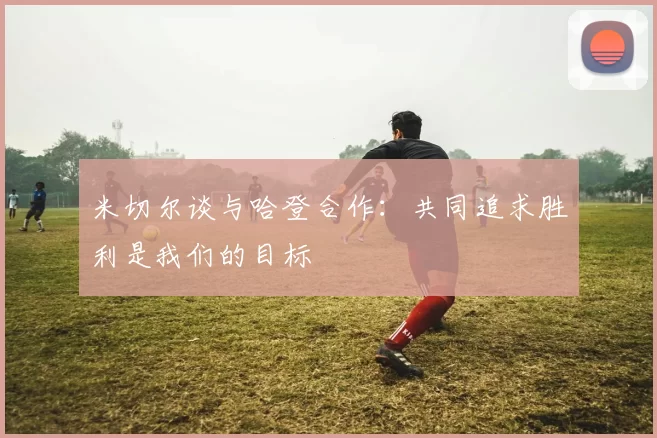 米切尔谈与哈登合作：共同追求胜利是我们的目标