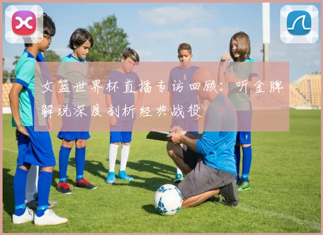 女篮世界杯直播专访回顾:听金牌解说深度剖析经典战役