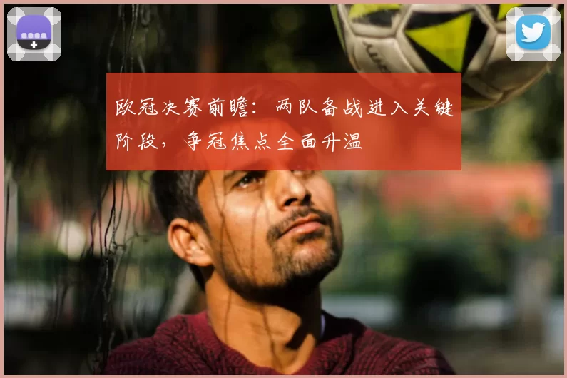 欧冠决赛前瞻:两队备战进入关键阶段,争冠焦点全面升温