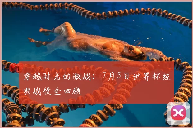 穿越时光的激战：7月5日世界杯经典战役全回顾