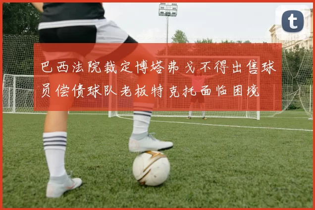 巴西法院裁定博塔弗戈不得出售球员偿债球队老板特克托面临困境