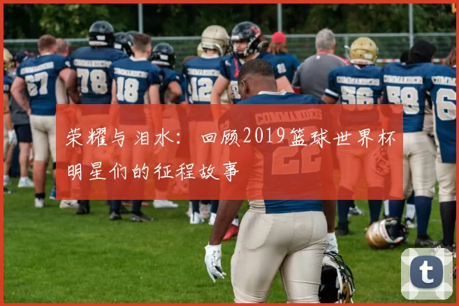 荣耀与泪水:回顾2019篮球世界杯明星们的征程故事