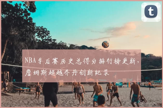 NBA季后赛历史总得分排行榜更新，詹姆斯超越乔丹创新纪录
