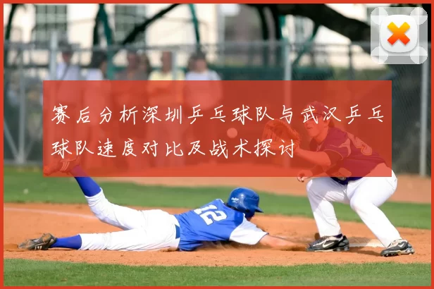 赛后分析深圳乒乓球队与武汉乒乓球队速度对比及战术探讨