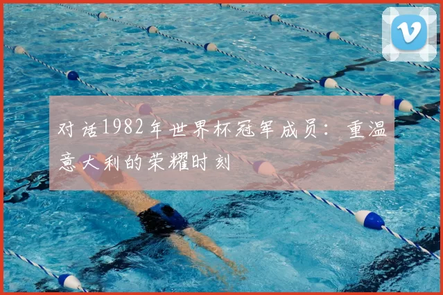 对话1982年世界杯冠军成员:重温意大利的荣耀时刻