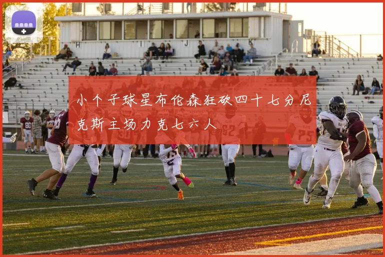 小个子球星布伦森狂砍四十七分尼克斯主场力克七六人