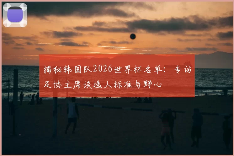 揭秘韩国队2026世界杯名单：专访足协主席谈选人标准与野心