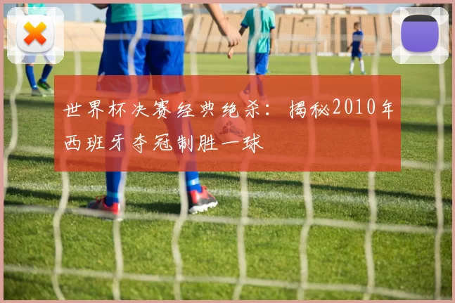 世界杯决赛经典绝杀:揭秘2010年西班牙夺冠制胜一球