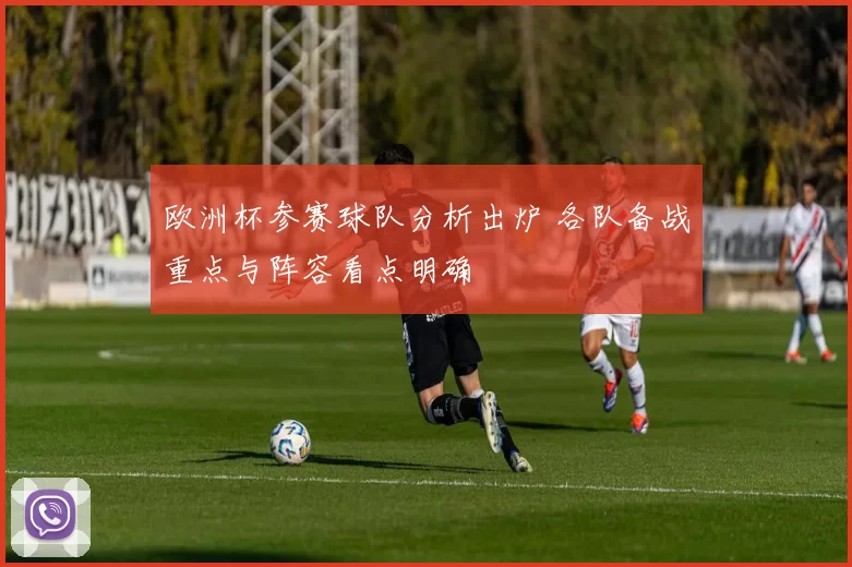 欧洲杯参赛球队分析出炉 各队备战重点与阵容看点明确