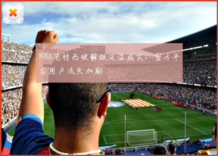 NBA范特西破解版泛滥成灾，官方平台用户流失加剧