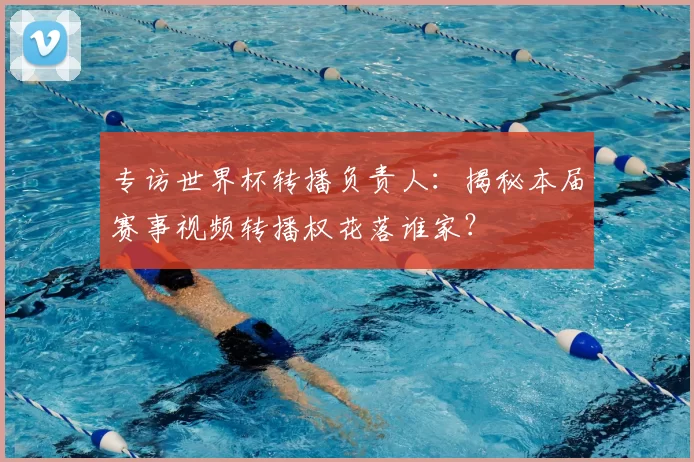 专访世界杯转播负责人:揭秘本届赛事视频转播权花落谁家?