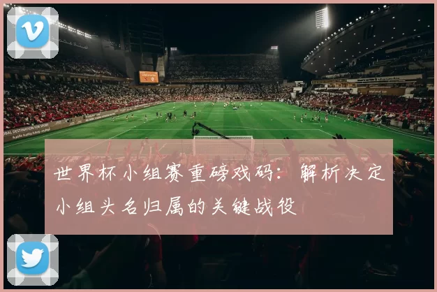 世界杯小组赛重磅戏码：解析决定小组头名归属的关键战役