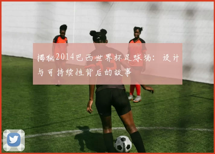 揭秘2014巴西世界杯足球场:设计与可持续性背后的故事