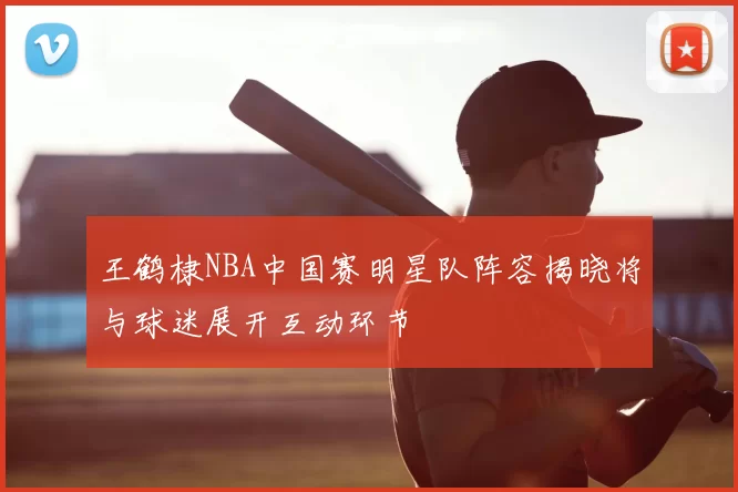 王鹤棣NBA中国赛明星队阵容揭晓将与球迷展开互动环节