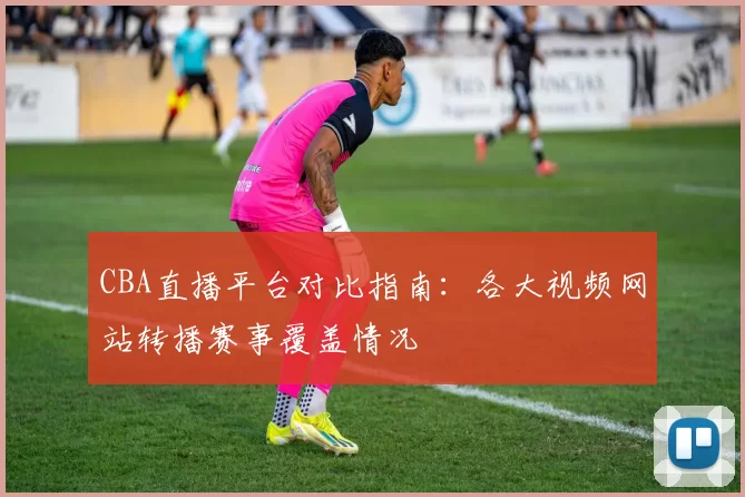 CBA直播平台对比指南：各大视频网站转播赛事覆盖情况