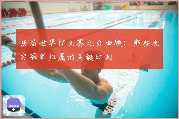 历届世界杯决赛比分回顾：那些决定冠军归属的关键时刻