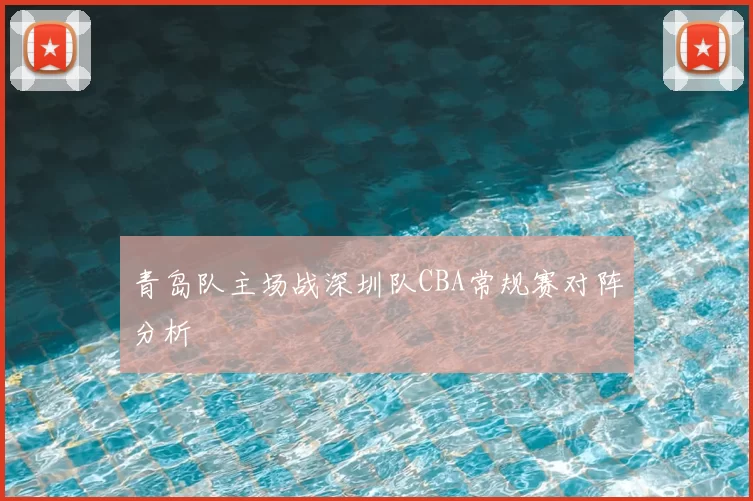 青岛队主场战深圳队CBA常规赛对阵分析