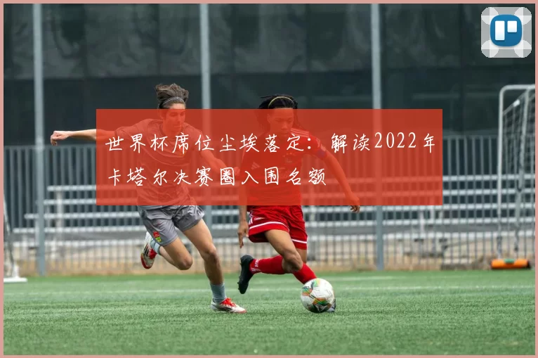 世界杯席位尘埃落定：解读2022年卡塔尔决赛圈入围名额
