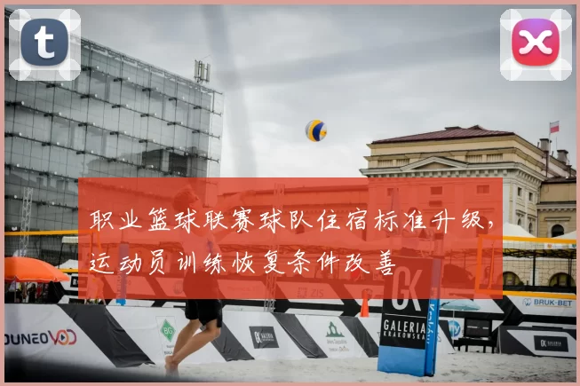 职业篮球联赛球队住宿标准升级,运动员训练恢复条件改善