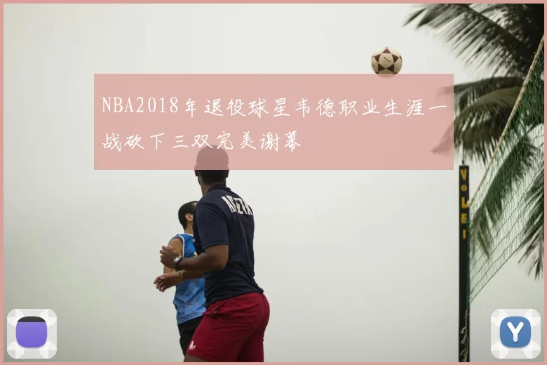 NBA2018年退役球星韦德职业生涯一战砍下三双完美谢幕