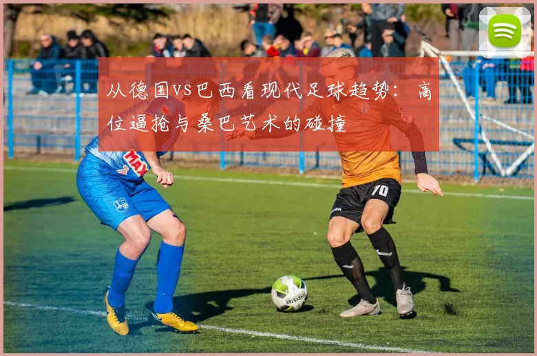 从德国vs巴西看现代足球趋势:高位逼抢与桑巴艺术的碰撞
