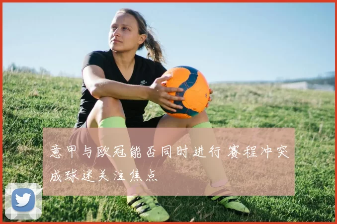 意甲与欧冠能否同时进行 赛程冲突成球迷关注焦点