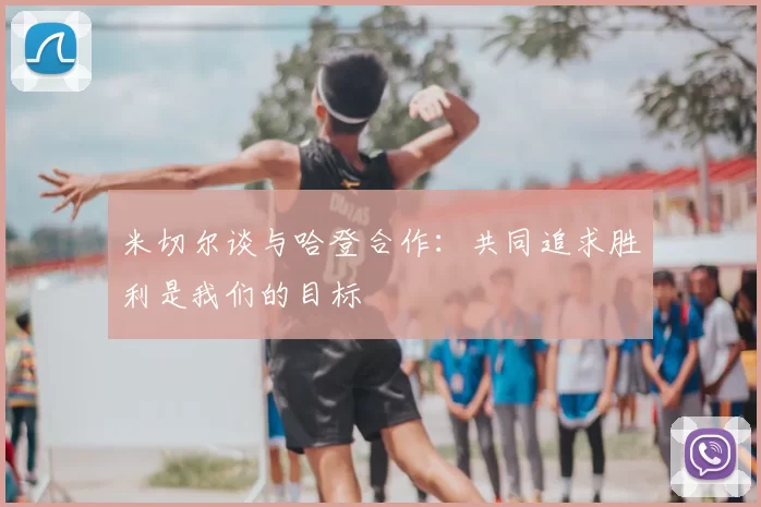 米切尔谈与哈登合作：共同追求胜利是我们的目标