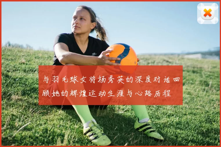 与羽毛球女将杨秀英的深度对话回顾她的辉煌运动生涯与心路历程
