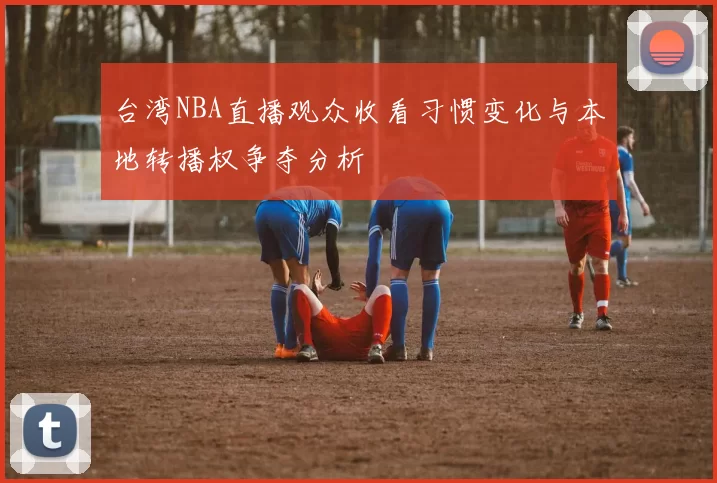 台湾NBA直播观众收看习惯变化与本地转播权争夺分析