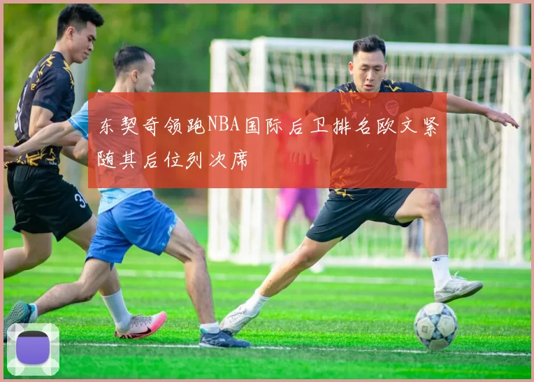 东契奇领跑NBA国际后卫排名欧文紧随其后位列次席