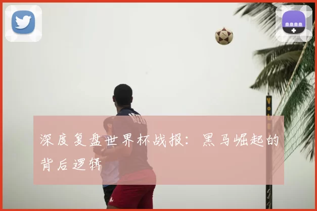 深度复盘世界杯战报：黑马崛起的背后逻辑
