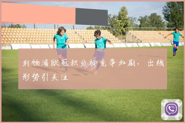 利物浦欧冠积分榜竞争加剧，出线形势引关注