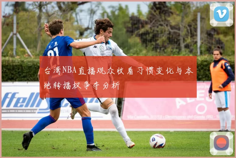 台湾NBA直播观众收看习惯变化与本地转播权争夺分析