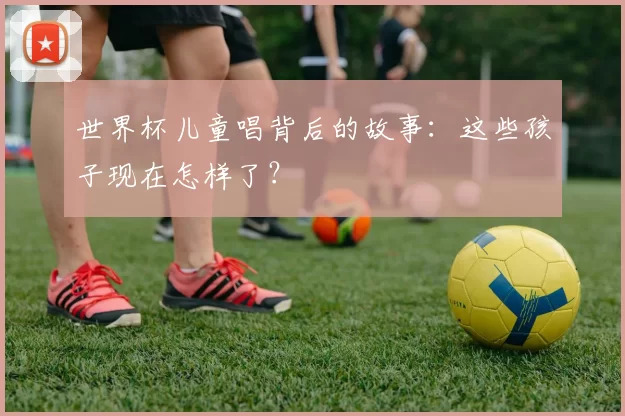 世界杯儿童唱背后的故事：这些孩子现在怎样了？