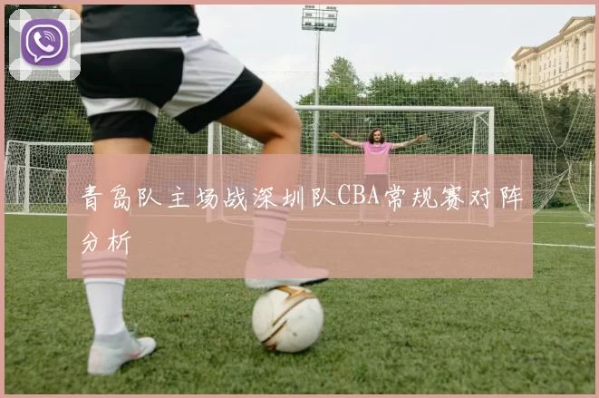 青岛队主场战深圳队CBA常规赛对阵分析