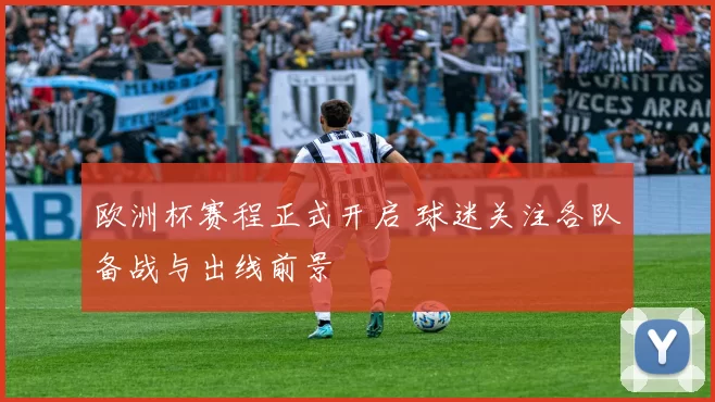 欧洲杯赛程正式开启 球迷关注各队备战与出线前景