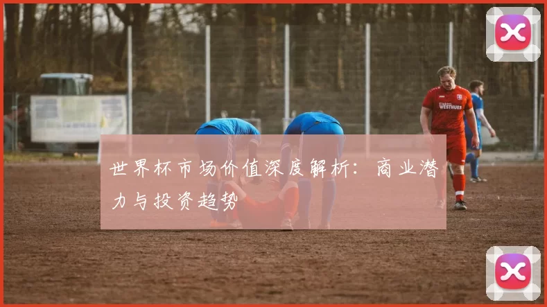 世界杯市场价值深度解析：商业潜力与投资趋势