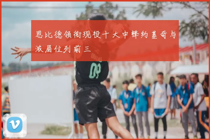 恩比德领衔现役十大中锋约基奇与浓眉位列前三