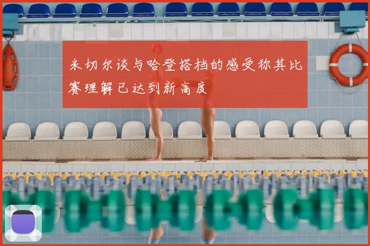 米切尔谈与哈登搭档的感受称其比赛理解已达到新高度