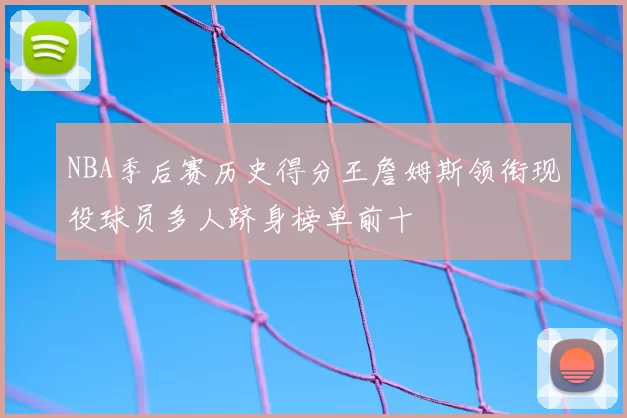 NBA季后赛历史得分王詹姆斯领衔现役球员多人跻身榜单前十