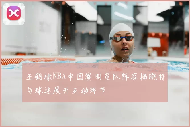 王鹤棣NBA中国赛明星队阵容揭晓将与球迷展开互动环节