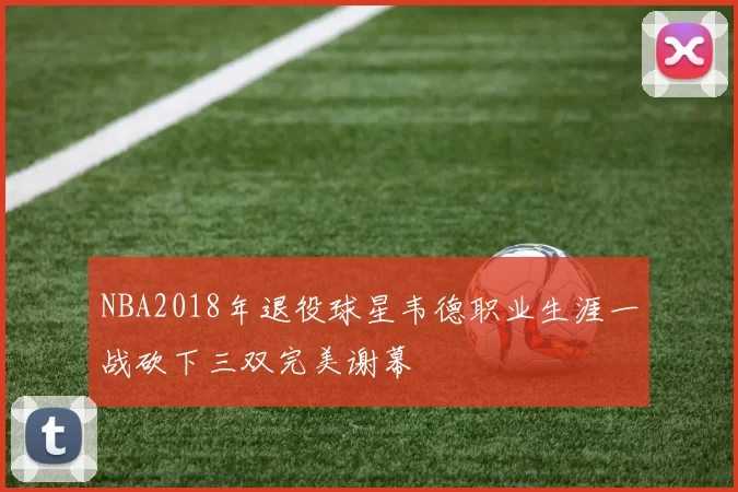 NBA2018年退役球星韦德职业生涯一战砍下三双完美谢幕