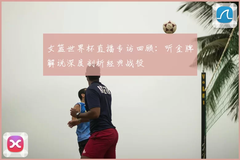 女篮世界杯直播专访回顾:听金牌解说深度剖析经典战役