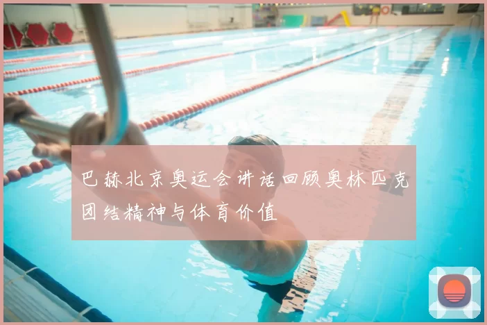 巴赫北京奥运会讲话回顾奥林匹克团结精神与体育价值
