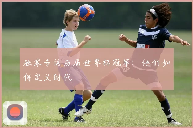 独家专访历届世界杯冠军:他们如何定义时代